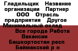 Гладильщик › Название организации ­ Партнер, ООО › Отрасль предприятия ­ Другое › Минимальный оклад ­ 20 000 - Все города Работа » Вакансии   . Башкортостан респ.,Баймакский р-н